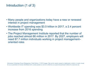 Introduction (1 of 3)
• Many people and organizations today have a new or renewed
interest in project management
• Worldwide IT spending was $3.5 trillion in 2017, a 2.4 percent
increase from 2016 spending
• The Project Management Institute reported that the number of
jobs reached almost 66 million in 2017. By 2027, employers will
need 87.7 million individuals working in project management–
oriented roles
Information Technology Project Management, Ninth Edition. © 2019 Cengage. May not be copied, scanned, or duplicated, in whole or in part, except
for use as permitted in a license distributed with a certain product or service or otherwise on a password-protected website for classroom use.
 