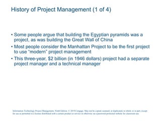 History of Project Management (1 of 4)
• Some people argue that building the Egyptian pyramids was a
project, as was building the Great Wall of China
• Most people consider the Manhattan Project to be the first project
to use “modern” project management
• This three-year, $2 billion (in 1946 dollars) project had a separate
project manager and a technical manager
Information Technology Project Management, Ninth Edition. © 2019 Cengage. May not be copied, scanned, or duplicated, in whole or in part, except
for use as permitted in a license distributed with a certain product or service or otherwise on a password-protected website for classroom use.
 