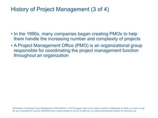History of Project Management (3 of 4)
• In the 1990s, many companies began creating PMOs to help
them handle the increasing number and complexity of projects
• A Project Management Office (PMO) is an organizational group
responsible for coordinating the project management function
throughout an organization
Information Technology Project Management, Ninth Edition. © 2019 Cengage. May not be copied, scanned, or duplicated, in whole or in part, except
for use as permitted in a license distributed with a certain product or service or otherwise on a password-protected website for classroom use.
 