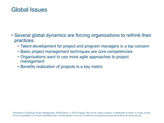 Global Issues
• Several global dynamics are forcing organizations to rethink their
practices:
• Talent development for project and program managers is a top concern
• Basic project management techniques are core competencies
• Organizations want to use more agile approaches to project
management
• Benefits realization of projects is a key metric
Information Technology Project Management, Ninth Edition. © 2019 Cengage. May not be copied, scanned, or duplicated, in whole or in part, except
for use as permitted in a license distributed with a certain product or service or otherwise on a password-protected website for classroom use.
 