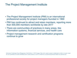 The Project Management Institute
• The Project Management Institute (PMI) is an international
professional society for project managers founded in 1969
• PMI has continued to attract and retain members, reporting more
than 500,000 members worldwide by late 2017
• There are communities of practices in many areas, like
information systems, financial services, and health care
• Project management research and certification programs
continue to grow
Information Technology Project Management, Ninth Edition. © 2019 Cengage. May not be copied, scanned, or duplicated, in whole or in part, except
for use as permitted in a license distributed with a certain product or service or otherwise on a password-protected website for classroom use.
 