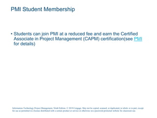 PMI Student Membership
• Students can join PMI at a reduced fee and earn the Certified
Associate in Project Management (CAPM) certification(see PMI
for details)
Information Technology Project Management, Ninth Edition. © 2019 Cengage. May not be copied, scanned, or duplicated, in whole or in part, except
for use as permitted in a license distributed with a certain product or service or otherwise on a password-protected website for classroom use.
 