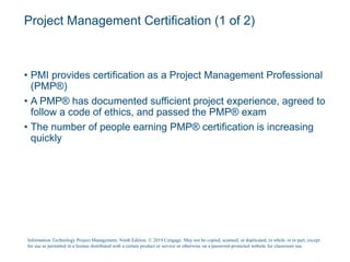 Project Management Certification (1 of 2)
• PMI provides certification as a Project Management Professional
(PMP®)
• A PMP® has documented sufficient project experience, agreed to
follow a code of ethics, and passed the PMP® exam
• The number of people earning PMP® certification is increasing
quickly
Information Technology Project Management, Ninth Edition. © 2019 Cengage. May not be copied, scanned, or duplicated, in whole or in part, except
for use as permitted in a license distributed with a certain product or service or otherwise on a password-protected website for classroom use.
 