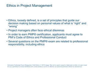 Ethics in Project Management
• Ethics, loosely defined, is a set of principles that guide our
decision making based on personal values of what is “right” and
“wrong”
• Project managers often face ethical dilemmas
• In order to earn PMP® certification, applicants must agree to
PMI’s Code of Ethics and Professional Conduct
• Several questions on the PMP® exam are related to professional
responsibility, including ethics
Information Technology Project Management, Ninth Edition. © 2019 Cengage. May not be copied, scanned, or duplicated, in whole or in part, except
for use as permitted in a license distributed with a certain product or service or otherwise on a password-protected website for classroom use.
 