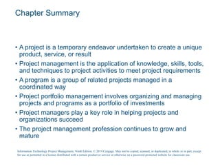 Chapter Summary
• A project is a temporary endeavor undertaken to create a unique
product, service, or result
• Project management is the application of knowledge, skills, tools,
and techniques to project activities to meet project requirements
• A program is a group of related projects managed in a
coordinated way
• Project portfolio management involves organizing and managing
projects and programs as a portfolio of investments
• Project managers play a key role in helping projects and
organizations succeed
• The project management profession continues to grow and
mature
Information Technology Project Management, Ninth Edition. © 2019 Cengage. May not be copied, scanned, or duplicated, in whole or in part, except
for use as permitted in a license distributed with a certain product or service or otherwise on a password-protected website for classroom use.
 