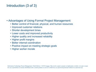 Introduction (3 of 3)
• Advantages of Using Formal Project Management:
• Better control of financial, physical, and human resources
• Improved customer relations
• Shorter development times
• Lower costs and improved productivity
• Higher quality and increased reliability
• Higher profit margins
• Better internal coordination
• Positive impact on meeting strategic goals
• Higher worker morale
Information Technology Project Management, Ninth Edition. © 2019 Cengage. May not be copied, scanned, or duplicated, in whole or in part, except
for use as permitted in a license distributed with a certain product or service or otherwise on a password-protected website for classroom use.
 