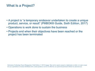 What Is a Project?
• A project is “a temporary endeavor undertaken to create a unique
product, service, or result” (PMBOK® Guide, Sixth Edition, 2017)
• Operations is work done to sustain the business
• Projects end when their objectives have been reached or the
project has been terminated
Information Technology Project Management, Ninth Edition. © 2019 Cengage. May not be copied, scanned, or duplicated, in whole or in part, except
for use as permitted in a license distributed with a certain product or service or otherwise on a password-protected website for classroom use.
 