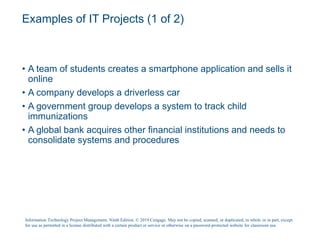 Examples of IT Projects (1 of 2)
• A team of students creates a smartphone application and sells it
online
• A company develops a driverless car
• A government group develops a system to track child
immunizations
• A global bank acquires other financial institutions and needs to
consolidate systems and procedures
Information Technology Project Management, Ninth Edition. © 2019 Cengage. May not be copied, scanned, or duplicated, in whole or in part, except
for use as permitted in a license distributed with a certain product or service or otherwise on a password-protected website for classroom use.
 