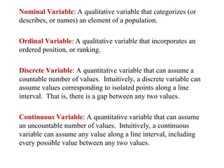 Nominal Variable: A qualitative variable that categorizes (or
describes, or names) an element of a population.
Ordinal Variable: A qualitative variable that incorporates an
ordered position, or ranking.
Discrete Variable: A quantitative variable that can assume a
countable number of values. Intuitively, a discrete variable can
assume values corresponding to isolated points along a line
interval. That is, there is a gap between any two values.
Continuous Variable: A quantitative variable that can assume
an uncountable number of values. Intuitively, a continuous
variable can assume any value along a line interval, including
every possible value between any two values.
 