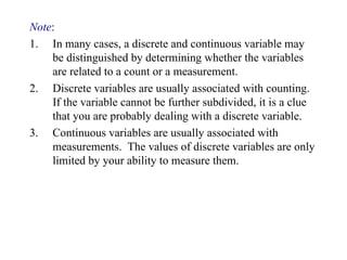 Note:
1. In many cases, a discrete and continuous variable may
be distinguished by determining whether the variables
are related to a count or a measurement.
2. Discrete variables are usually associated with counting.
If the variable cannot be further subdivided, it is a clue
that you are probably dealing with a discrete variable.
3. Continuous variables are usually associated with
measurements. The values of discrete variables are only
limited by your ability to measure them.
 