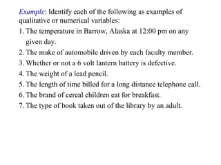 Example: Identify each of the following as examples of
qualitative or numerical variables:
1. The temperature in Barrow, Alaska at 12:00 pm on any
given day.
2. The make of automobile driven by each faculty member.
3. Whether or not a 6 volt lantern battery is defective.
4. The weight of a lead pencil.
5. The length of time billed for a long distance telephone call.
6. The brand of cereal children eat for breakfast.
7. The type of book taken out of the library by an adult.
 