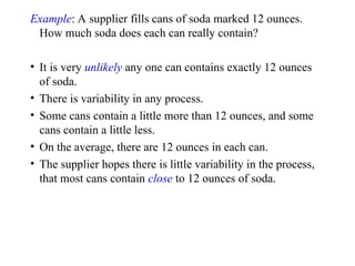 Example: A supplier fills cans of soda marked 12 ounces.
How much soda does each can really contain?
• It is very unlikely any one can contains exactly 12 ounces
of soda.
• There is variability in any process.
• Some cans contain a little more than 12 ounces, and some
cans contain a little less.
• On the average, there are 12 ounces in each can.
• The supplier hopes there is little variability in the process,
that most cans contain close to 12 ounces of soda.
 