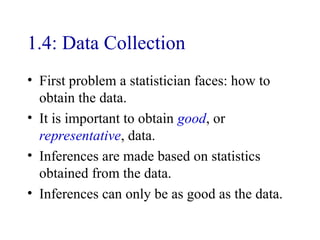 1.4: Data Collection
• First problem a statistician faces: how to
obtain the data.
• It is important to obtain good, or
representative, data.
• Inferences are made based on statistics
obtained from the data.
• Inferences can only be as good as the data.
 