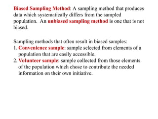 Biased Sampling Method: A sampling method that produces
data which systematically differs from the sampled
population. An unbiased sampling method is one that is not
biased.
Sampling methods that often result in biased samples:
1. Convenience sample: sample selected from elements of a
population that are easily accessible.
2. Volunteer sample: sample collected from those elements
of the population which chose to contribute the needed
information on their own initiative.
 