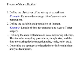 Process of data collection:
1. Define the objectives of the survey or experiment.
Example: Estimate the average life of an electronic
component.
2. Define the variable and population of interest.
Example: Length of time for anesthesia to wear off after
surgery.
3. Defining the data-collection and data-measuring schemes.
This includes sampling procedures, sample size, and the
data-measuring device (questionnaire, scale, ruler, etc.).
4. Determine the appropriate descriptive or inferential data-
analysis techniques.
 
