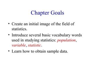 Chapter Goals
• Create an initial image of the field of
statistics.
• Introduce several basic vocabulary words
used in studying statistics: population,
variable, statistic.
• Learn how to obtain sample data.
 