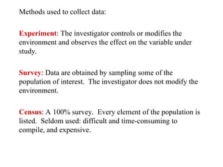 Methods used to collect data:
Experiment: The investigator controls or modifies the
environment and observes the effect on the variable under
study.
Survey: Data are obtained by sampling some of the
population of interest. The investigator does not modify the
environment.
Census: A 100% survey. Every element of the population is
listed. Seldom used: difficult and time-consuming to
compile, and expensive.
 