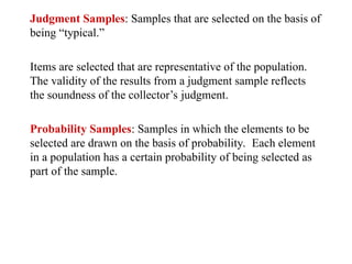 Judgment Samples: Samples that are selected on the basis of
being “typical.”
Items are selected that are representative of the population.
The validity of the results from a judgment sample reflects
the soundness of the collector’s judgment.
Probability Samples: Samples in which the elements to be
selected are drawn on the basis of probability. Each element
in a population has a certain probability of being selected as
part of the sample.
 