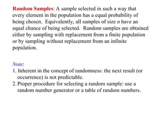 Random Samples: A sample selected in such a way that
every element in the population has a equal probability of
being chosen. Equivalently, all samples of size n have an
equal chance of being selected. Random samples are obtained
either by sampling with replacement from a finite population
or by sampling without replacement from an infinite
population.
Note:
1. Inherent in the concept of randomness: the next result (or
occurrence) is not predictable.
2. Proper procedure for selecting a random sample: use a
random number generator or a table of random numbers.
 
