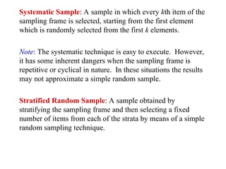 Systematic Sample: A sample in which every kth item of the
sampling frame is selected, starting from the first element
which is randomly selected from the first k elements.
Note: The systematic technique is easy to execute. However,
it has some inherent dangers when the sampling frame is
repetitive or cyclical in nature. In these situations the results
may not approximate a simple random sample.
Stratified Random Sample: A sample obtained by
stratifying the sampling frame and then selecting a fixed
number of items from each of the strata by means of a simple
random sampling technique.
 