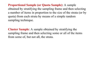 Proportional Sample (or Quota Sample): A sample
obtained by stratifying the sampling frame and then selecting
a number of items in proportion to the size of the strata (or by
quota) from each strata by means of a simple random
sampling technique.
Cluster Sample: A sample obtained by stratifying the
sampling frame and then selecting some or all of the items
from some of, but not all, the strata.
 