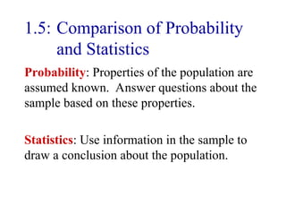 1.5: Comparison of Probability
and Statistics
Probability: Properties of the population are
assumed known. Answer questions about the
sample based on these properties.
Statistics: Use information in the sample to
draw a conclusion about the population.
 