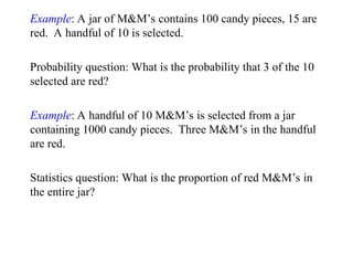 Example: A jar of M&M’s contains 100 candy pieces, 15 are
red. A handful of 10 is selected.
Probability question: What is the probability that 3 of the 10
selected are red?
Example: A handful of 10 M&M’s is selected from a jar
containing 1000 candy pieces. Three M&M’s in the handful
are red.
Statistics question: What is the proportion of red M&M’s in
the entire jar?
 