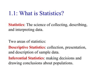 1.1: What is Statistics?
Statistics: The science of collecting, describing,
and interpreting data.
Two areas of statistics:
Descriptive Statistics: collection, presentation,
and description of sample data.
Inferential Statistics: making decisions and
drawing conclusions about populations.
 
