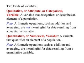 Two kinds of variables:
Qualitative, or Attribute, or Categorical,
Variable: A variable that categorizes or describes an
element of a population.
Note: Arithmetic operations, such as addition and
averaging, are not meaningful for data resulting from
a qualitative variable.
Quantitative, or Numerical, Variable: A variable
that quantifies an element of a population.
Note: Arithmetic operations such as addition and
averaging, are meaningful for data resulting from a
quantitative variable.
 