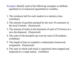 Example: Identify each of the following examples as attribute
(qualitative) or numerical (quantitative) variables.
1. The residence hall for each student in a statistics class.
(Attribute)
2. The amount of gasoline pumped by the next 10 customers at
the local Unimart. (Numerical)
3. The amount of radon in the basement of each of 25 homes in a
new development. (Numerical)
4. The color of the baseball cap worn by each of 20 students.
(Attribute)
5. The length of time to complete a mathematics homework
assignment. (Numerical)
6. The state in which each truck is registered when stopped and
inspected at a weigh station. (Attribute)
 