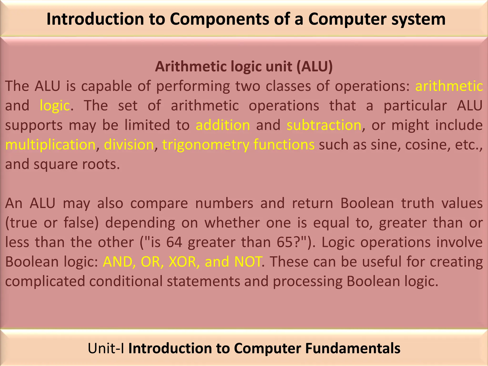 Introduction to Components of a Computer system
Arithmetic logic unit (ALU)
The ALU is capable of performing two classes of operations: arithmetic
and logic. The set of arithmetic operations that a particular ALU
supports may be limited to addition and subtraction, or might include
multiplication, division, trigonometry functions such as sine, cosine, etc.,
and square roots.
An ALU may also compare numbers and return Boolean truth values
(true or false) depending on whether one is equal to, greater than or
less than the other ("is 64 greater than 65?"). Logic operations involve
Boolean logic: AND, OR, XOR, and NOT. These can be useful for creating
complicated conditional statements and processing Boolean logic.
Unit-I Introduction to Computer Fundamentals
 