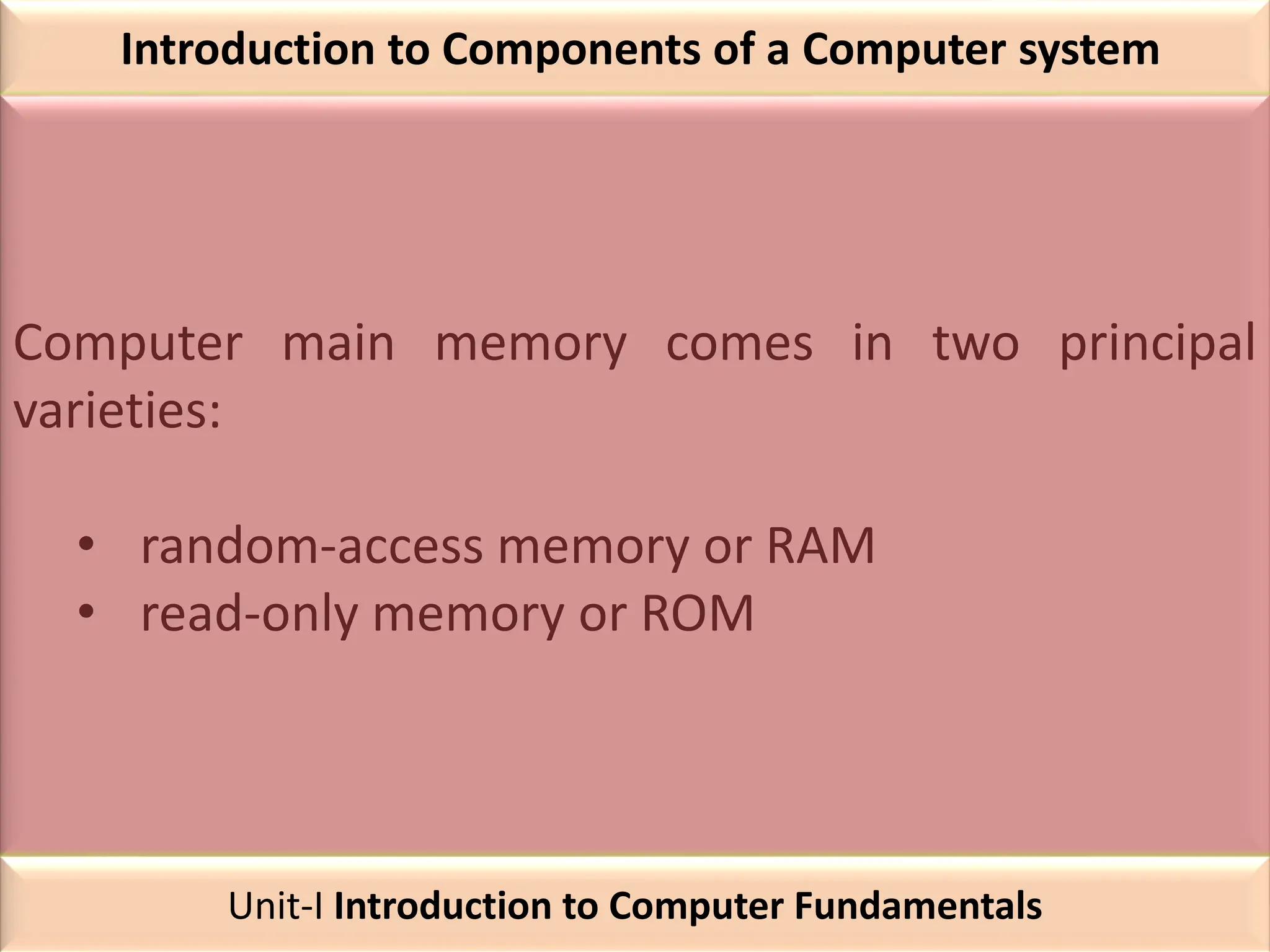 Introduction to Components of a Computer system
Computer main memory comes in two principal
varieties:
• random-access memory or RAM
• read-only memory or ROM
Unit-I Introduction to Computer Fundamentals
 
