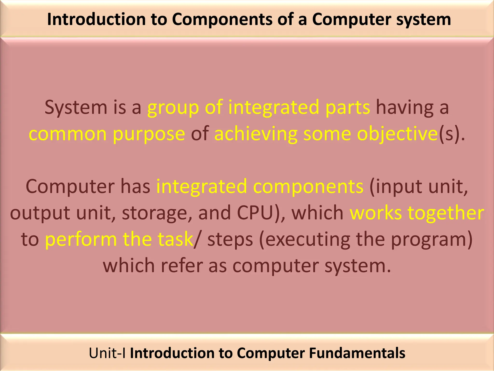 Introduction to Components of a Computer system
System is a group of integrated parts having a
common purpose of achieving some objective(s).
Computer has integrated components (input unit,
output unit, storage, and CPU), which works together
to perform the task/ steps (executing the program)
which refer as computer system.
Unit-I Introduction to Computer Fundamentals
 
