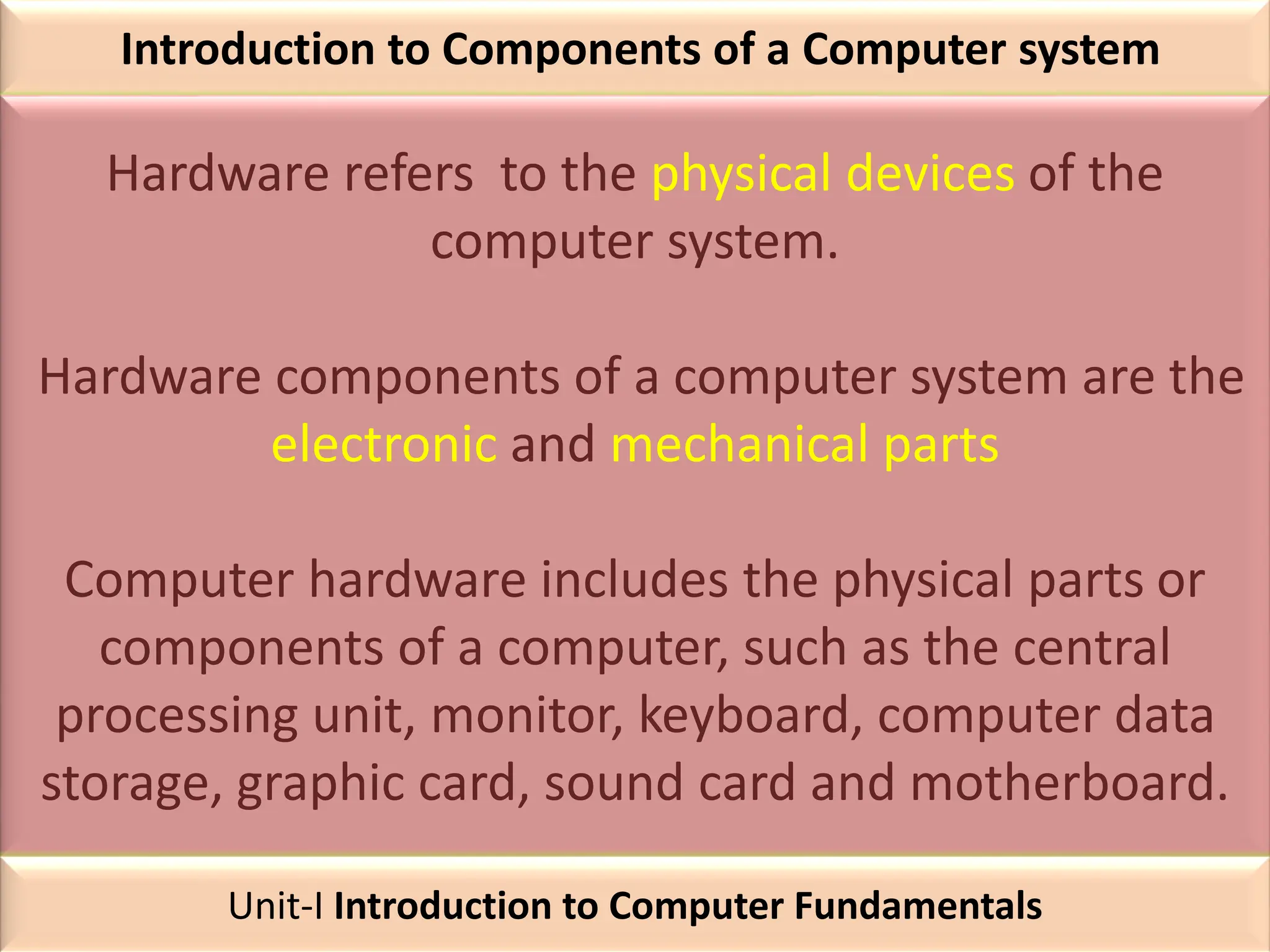 Introduction to Components of a Computer system
Hardware refers to the physical devices of the
computer system.
Hardware components of a computer system are the
electronic and mechanical parts
Computer hardware includes the physical parts or
components of a computer, such as the central
processing unit, monitor, keyboard, computer data
storage, graphic card, sound card and motherboard.
Unit-I Introduction to Computer Fundamentals
 
