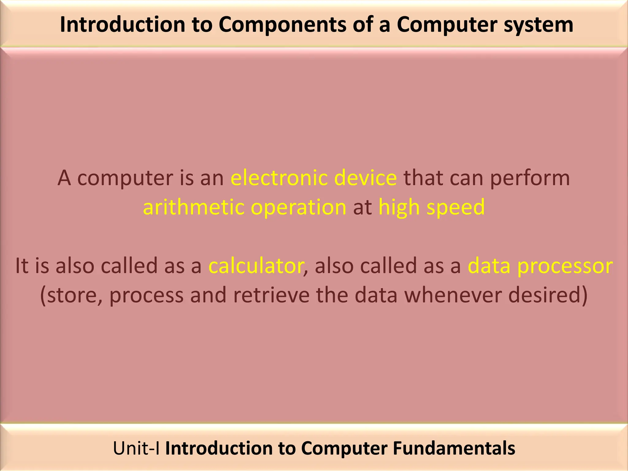 Introduction to Components of a Computer system
A computer is an electronic device that can perform
arithmetic operation at high speed
It is also called as a calculator, also called as a data processor
(store, process and retrieve the data whenever desired)
Unit-I Introduction to Computer Fundamentals
 