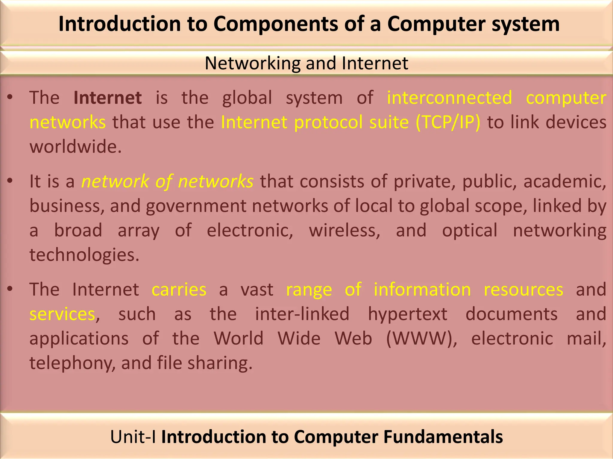Introduction to Components of a Computer system
• The Internet is the global system of interconnected computer
networks that use the Internet protocol suite (TCP/IP) to link devices
worldwide.
• It is a network of networks that consists of private, public, academic,
business, and government networks of local to global scope, linked by
a broad array of electronic, wireless, and optical networking
technologies.
• The Internet carries a vast range of information resources and
services, such as the inter-linked hypertext documents and
applications of the World Wide Web (WWW), electronic mail,
telephony, and file sharing.
Networking and Internet
Unit-I Introduction to Computer Fundamentals
 