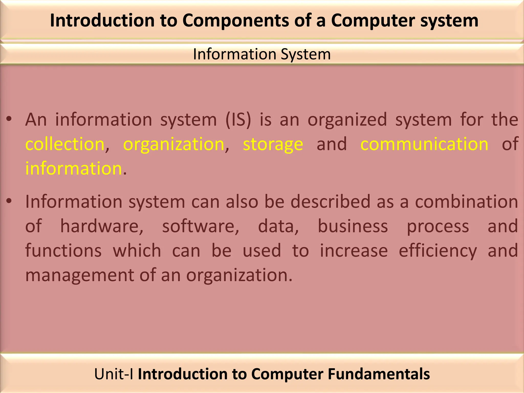 Introduction to Components of a Computer system
• An information system (IS) is an organized system for the
collection, organization, storage and communication of
information.
• Information system can also be described as a combination
of hardware, software, data, business process and
functions which can be used to increase efficiency and
management of an organization.
Information System
Unit-I Introduction to Computer Fundamentals
 