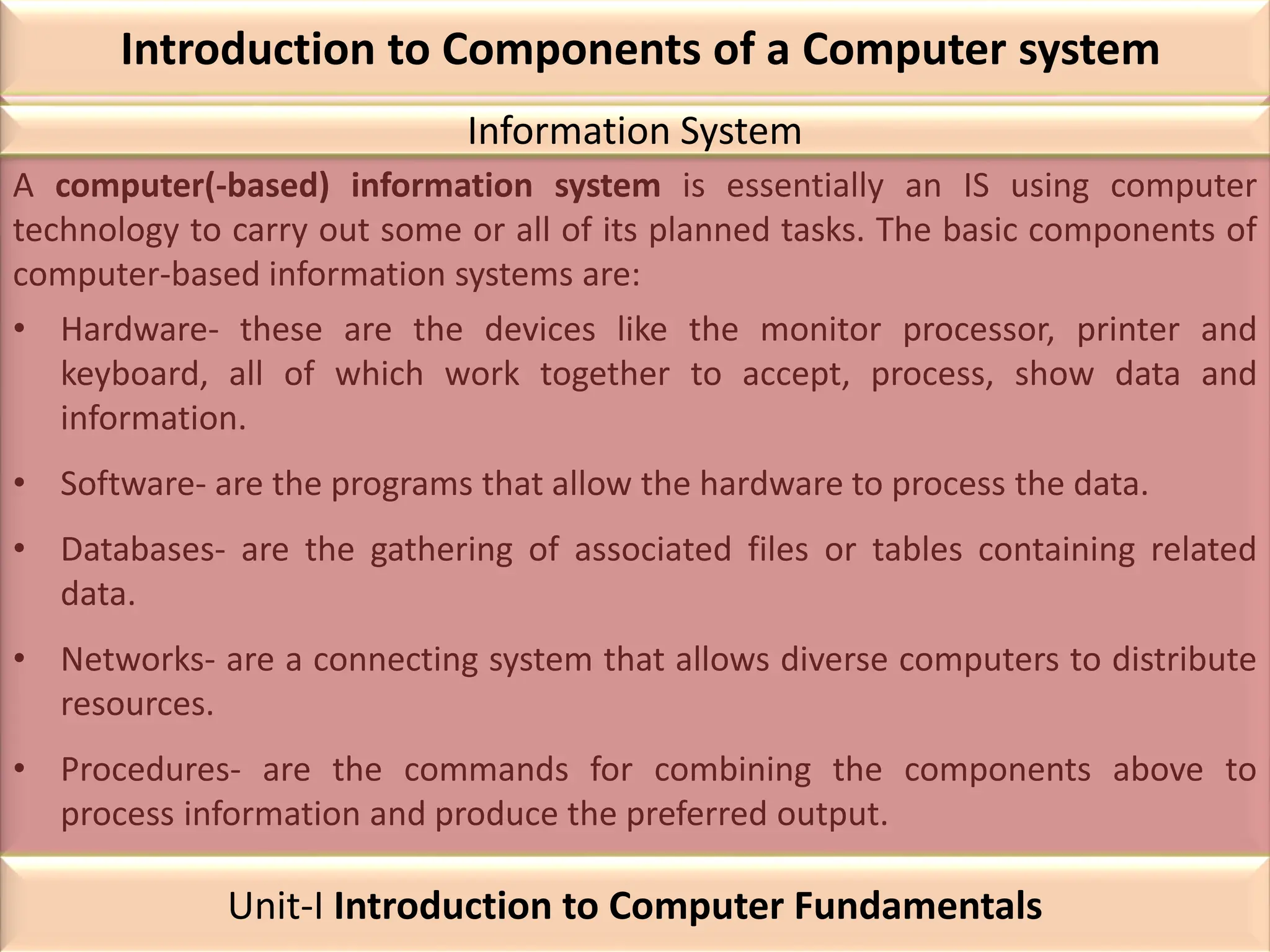 Introduction to Components of a Computer system
A computer(-based) information system is essentially an IS using computer
technology to carry out some or all of its planned tasks. The basic components of
computer-based information systems are:
• Hardware- these are the devices like the monitor processor, printer and
keyboard, all of which work together to accept, process, show data and
information.
• Software- are the programs that allow the hardware to process the data.
• Databases- are the gathering of associated files or tables containing related
data.
• Networks- are a connecting system that allows diverse computers to distribute
resources.
• Procedures- are the commands for combining the components above to
process information and produce the preferred output.
Information System
Unit-I Introduction to Computer Fundamentals
 