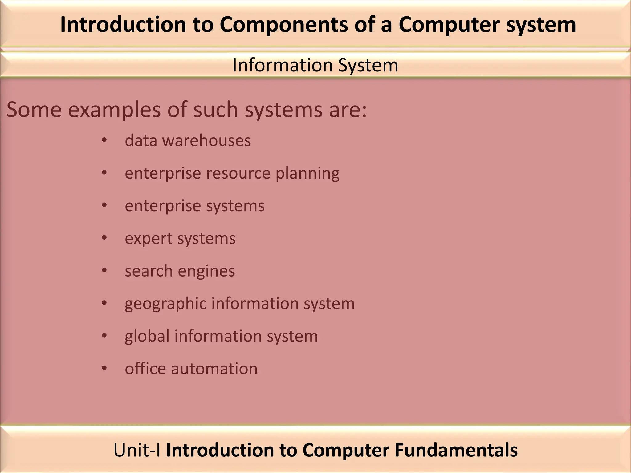 Introduction to Components of a Computer system
Some examples of such systems are:
• data warehouses
• enterprise resource planning
• enterprise systems
• expert systems
• search engines
• geographic information system
• global information system
• office automation
Information System
Unit-I Introduction to Computer Fundamentals
 