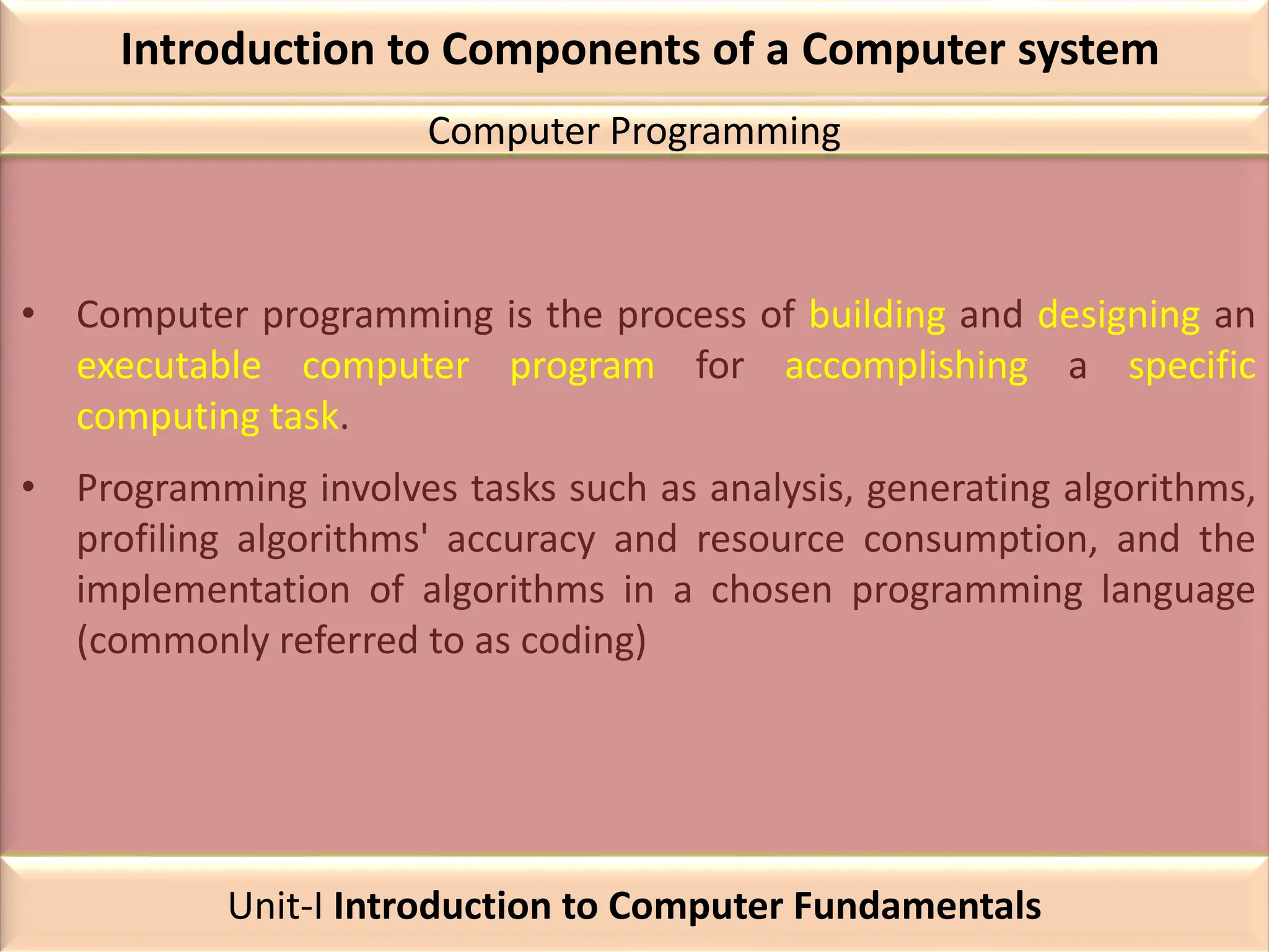 Introduction to Components of a Computer system
• Computer programming is the process of building and designing an
executable computer program for accomplishing a specific
computing task.
• Programming involves tasks such as analysis, generating algorithms,
profiling algorithms' accuracy and resource consumption, and the
implementation of algorithms in a chosen programming language
(commonly referred to as coding)
Computer Programming
Unit-I Introduction to Computer Fundamentals
 