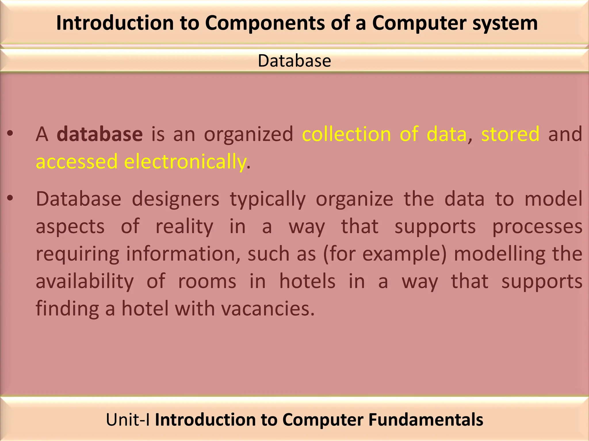 Introduction to Components of a Computer system
• A database is an organized collection of data, stored and
accessed electronically.
• Database designers typically organize the data to model
aspects of reality in a way that supports processes
requiring information, such as (for example) modelling the
availability of rooms in hotels in a way that supports
finding a hotel with vacancies.
Database
Unit-I Introduction to Computer Fundamentals
 