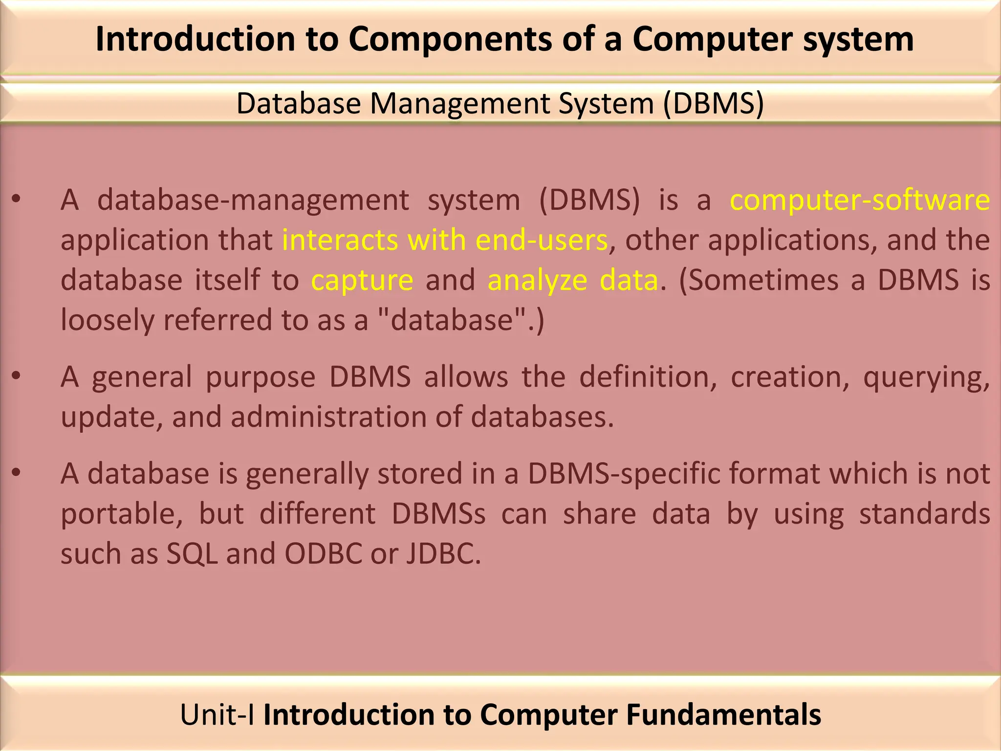 Introduction to Components of a Computer system
• A database-management system (DBMS) is a computer-software
application that interacts with end-users, other applications, and the
database itself to capture and analyze data. (Sometimes a DBMS is
loosely referred to as a "database".)
• A general purpose DBMS allows the definition, creation, querying,
update, and administration of databases.
• A database is generally stored in a DBMS-specific format which is not
portable, but different DBMSs can share data by using standards
such as SQL and ODBC or JDBC.
Database Management System (DBMS)
Unit-I Introduction to Computer Fundamentals
 