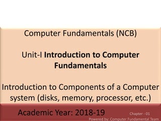 Computer Fundamentals (NCB)
Unit-I Introduction to Computer
Fundamentals
Introduction to Components of a Computer
system (disks, memory, processor, etc.)
Academic Year: 2018-19 Chapter - 01
Powered by: Computer Fundamental Team
 