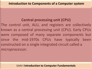 Introduction to Components of a Computer system
Central processing unit (CPU)
The control unit, ALU, and registers are collectively
known as a central processing unit (CPU). Early CPUs
were composed of many separate components but
since the mid-1970s CPUs have typically been
constructed on a single integrated circuit called a
microprocessor.
Unit-I Introduction to Computer Fundamentals
 