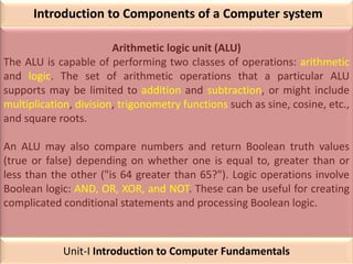 Introduction to Components of a Computer system
Arithmetic logic unit (ALU)
The ALU is capable of performing two classes of operations: arithmetic
and logic. The set of arithmetic operations that a particular ALU
supports may be limited to addition and subtraction, or might include
multiplication, division, trigonometry functions such as sine, cosine, etc.,
and square roots.
An ALU may also compare numbers and return Boolean truth values
(true or false) depending on whether one is equal to, greater than or
less than the other ("is 64 greater than 65?"). Logic operations involve
Boolean logic: AND, OR, XOR, and NOT. These can be useful for creating
complicated conditional statements and processing Boolean logic.
Unit-I Introduction to Computer Fundamentals
 