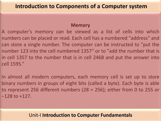 Introduction to Components of a Computer system
Memory
A computer's memory can be viewed as a list of cells into which
numbers can be placed or read. Each cell has a numbered "address" and
can store a single number. The computer can be instructed to "put the
number 123 into the cell numbered 1357“ or to "add the number that is
in cell 1357 to the number that is in cell 2468 and put the answer into
cell 1595.“
In almost all modern computers, each memory cell is set up to store
binary numbers in groups of eight bits (called a byte). Each byte is able
to represent 256 different numbers (28 = 256); either from 0 to 255 or
−128 to +127.
Unit-I Introduction to Computer Fundamentals
 