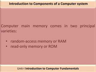 Introduction to Components of a Computer system
Computer main memory comes in two principal
varieties:
• random-access memory or RAM
• read-only memory or ROM
Unit-I Introduction to Computer Fundamentals
 