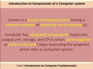 Introduction to Components of a Computer system
System is a group of integrated parts having a
common purpose of achieving some objective(s).
Computer has integrated components (input unit,
output unit, storage, and CPU), which works together
to perform the task/ steps (executing the program)
which refer as computer system.
Unit-I Introduction to Computer Fundamentals
 