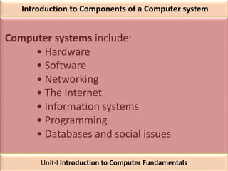 Introduction to Components of a Computer system
Computer systems include:
• Hardware
• Software
• Networking
• The Internet
• Information systems
• Programming
• Databases and social issues
Unit-I Introduction to Computer Fundamentals
 
