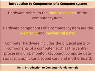 Introduction to Components of a Computer system
Hardware refers to the physical devices of the
computer system.
Hardware components of a computer system are the
electronic and mechanical parts
Computer hardware includes the physical parts or
components of a computer, such as the central
processing unit, monitor, keyboard, computer data
storage, graphic card, sound card and motherboard.
Unit-I Introduction to Computer Fundamentals
 